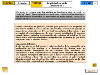 Olweus aprovechó la primera jornada para presentar su programa de prevención contra el acoso, que ha desarrollado durante un período de alrededor de veinte años en diversos centros escolares de Europa, en el que se analizó el comportamiento de unos 30.000 estudiantes. El profesor consideró que «todos los alumnos están afectados por el bullying» de una forma u otra y destacó el carácter «integral» de su programa, ya que afecta e implica a todo el entorno escolar. Imposición de límites Según este doctor en Psicología, el principio básico de la prevención es la implicación de los adultos y la imposición de límites ante un comportamiento inaceptable de los alumnos, bien mediante una reprimenda, o bien «quitándoles» el tiempo libre, informa Efe. Olweus hizo especial hincapié en el hecho de que el 64% de los adultos que de niños eran acosadores se han visto involucrados en al menos un acto criminal. Además, apuntó que el 40% de los niños agresores, después, en la edad adulta, han sido condenados al menos por tres actos delictivos.  Un experto reclama que los adultos se impliquen para prevenir el 'bullying'. Dan Olweus apuntó ayer en Palma la necesidad de enseñar a los profesores a actuar ante las situaciones de acoso escolar.  Tomado de El Mundo 4-9-06. 30 CLASE 2 SECCIÓN A Fondo volver TÍTULO Implicándose en la prevención I 