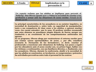 La principal característica de los acosadores es su carácter impulsivo, su necesidad de dominación y, sobre todo, su capacidad de manipulación, tanto a sus compañeros de clase como a los adultos, a quienes muchas veces «les cuesta entender» que lo sean. El profesor nórdico recomendó que estos alumnos no practiquen ningún deporte de fuerza, porque eso conduciría a un crecimiento de los comportamientos antisociales del agresor. En su programa, Olweus aboga por reestructurar el entorno escolar para que existan «pocas oportunidades» de acoso, y, por ello, considera necesaria la «formación de los formadores», es decir, enseñar al profesorado a reaccionar ante situaciones de bullying. Los pasos a seguir por los educadores ante el acoso escolar son, en primer lugar, hablar con las víctimas; a continuación, con sus familiares directos, y, finalmente, con los acosadores. Olweus, durante la conferencia, aludió a la necesidad de que los adultos se conciencien, se involucren, se comprometan y potencien las actividades preventivas entre todo el personal de los centros. Un experto reclama que los adultos se impliquen para prevenir el 'bullying'. Dan Olweus apuntó ayer  en  Palma la necesidad de enseñar a los profesores a actuar ante las situaciones de acoso escolar.  Tomado de El Mundo 4-9-06. 31 CLASE 2 SECCIÓN A Fondo volver TÍTULO Implicándose en la prevención II 