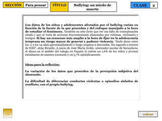 Los datos de los niños y adolescentes afectados por el bullying varían en función de la fuente de la que procedan y del enfoque manejado a la hora de estudiar el fenómeno.  También en esto tiene que ver esa falta de conceptuación citada y que se trata de acciones frecuentemente silenciadas por víctimas, victimario y testigos.  Sí hay un consenso más amplio a la hora de fijar en la adolescencia temprana un riesgo mayor de generar y padecer violencia . “Suele darse entre los 11 y los 14 años aproximadamente y luego empieza a descender. En segundo y tercero de ESO”, sitúa Ricardo. A juicio de José María Avilés, orientador escolar de Secundaria, el abuso en el ámbito del colegio en España lo sufren un 1,6% de los niños y jóvenes estudiantes de manera constante y un 5,7% episódicamente. Ideas para la reflexión: La variación de los datos que proceden de la percepción subjetiva del alumnado. La dificultad de diferenciar conductas violentas o episodios aislados de conflicto, con el propio bullying. 32 CLASE 2 SECCIÓN Para pensar volver TÍTULO Bullying: un miedo de muerte 
