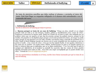 1.-  Definición de bullying. Escribe la definición de bullying que mejor te parezca. 2.-  Razona porqué se trata de un caso de bullying . “ Tengo 23 años, estudié en un colegio privado toda mi vida y en mis tiempos, insultos, palizas y humillaciones eran «cosas de críos». Profesores y directores no hacían nada. Desde los 6 hasta los 18 años lo sufrí, sólo mitigado por un profesor nuevo que me ayudó y al que doy las gracias, porque las palizas cesaron, aunque no los insultos. De pequeña no me dejaban pegar porque «era la más grande de la clase»; de mayor no podía pegar porque no soy agresiva y no me salía. Gordita, con buenas notas y operada de escoliosis con 11 años. Nadie lo llamó bullying cuando me tiraron con el corsé ortopédico por las escaleras y casi me parten el cuello… eran «cosas de críos». A los que nos han dejado huella, ni nos ayudan. Llamemos a las cosas por su nombre: son malos tratos. Padres, luchad porque no pase y no tengáis reparos en decir a vuestros hijos que se defiendan, que no se dejen amedrentar... Y si a un niño que lo sufre lo castigan por defenderse, id al profesor y cantadle las cuarenta. Que las «cosas de críos» pueden dejarles marcados para toda su vida… Os lo dice una mujer acomplejada que no puede olvidar esos años. ”.  Tomado de  www.el-refugioesjo.net/foro   Con las características estudiadas en el tema, escribe cinco líneas razonando por qué se trata de un caso de bullying. Se trata de ejercicios sencillos que debe realizar el alumno y enviarlos al tutor del curso. Esté hará llegar su respuesta reflejando si el alumno está entendiendo o no el contenido del curso. 33 CLASE 2 SECCIÓN Taller volver TÍTULO Definiendo el bullying 