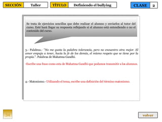 3.- Palabras.- " No me gusta la palabra tolerancia, pero no encuentro otra mejor. El amor empuja a tener, hacia la fe de los demás, el mismo respeto que se tiene por la propia .". Palabras de Mahatma Gandhi. Escribe una frase como esta de Mahatma Gandhi que podamos transmitir a los alumnos. 4.- Matonismo.-  Utilizando el tema, escribe una definición del término matonismo. Se trata de ejercicios sencillos que debe realizar el alumno y enviarlos al tutor del curso. Esté hará llegar su respuesta reflejando si el alumno está entendiendo o no el contenido del curso. 34 CLASE 2 SECCIÓN Taller volver TÍTULO Definiendo el bullying 