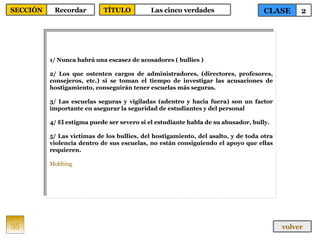 1/ Nunca habrá una escasez de acosadores ( bullies )  2/ Los que ostenten cargos de administradores, (directores, profesores, consejeros, etc.) si se toman el tiempo de investigar las acusaciones de hostigamiento, conseguirán tener escuelas más seguras.  3/ Las escuelas seguras y vigiladas (adentro y hacia fuera) son un factor importante en asegurar la seguridad de estudiantes y del personal  4/ El estigma puede ser severo si el estudiante habla de su abusador, bully. 5/ Las víctimas de los bullies, del hostigamiento, del asalto, y de toda otra violencia dentro de sus escuelas, no están consiguiendo el apoyo que ellas requieren. Mobbing 35 CLASE 2 SECCIÓN Recordar volver TÍTULO Las cinco verdades 