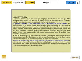 LA CONVIVENCIA. La persona humana es un ser social por su propia naturaleza, es por ello que debe convivir con sus iguales. No obstante no nace aprendido y necesita aprender a vivir en sociedad con otras personas, especialmente con las más cercanas. El primer ámbito de la convivencia de la Humanidad es la familia . Es habitualmente en la familia donde la persona inicia su aprendizaje de convivencia y rápidamente empieza un nuevo ámbito de socialización: la escuela. Entre la escuela y la familia, durante muchos años, alternará la continuidad de sus aprendizajes básicos. En esta época aprenderá a convivir con otros adultos ajenos al padre y la madre y con otros iguales ajenos a sus hermanos. Forjará nuevas relaciones, de juego, de amistad y de profundos sentimientos. Al salir de la escuela (en su sentido amplio, hasta la Universidad) el ser humano seguirá relacionándose con los demás, en su nueva relación familiar, en su trabajo, en su comunidad de vecinos, en los ámbitos sociales en lo que se desenvuelva. Así pues la convivencia, como acción de convivir, está inserta en la naturaleza humana  y a la persona no le queda más remedio, está “obligada”, a convivir, es decir a vivir en compañía de otro u otros, a cohabitar con otras personas. Es algo que no elegimos, nos viene impuesto por nuestra propia naturaleza. 38 CLASE 3 SECCIÓN Exposición volver TÍTULO Origen I 