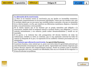 La alteración de la convivencia. 1.1.-Pero el ser humano trunca la convivencia con sus iguales en incontables momentos. Observando comportamientos en las personas individuales, vemos que uno insulta a otro, que le arrebata objetos que no son suyos, que acuchilla incluso a personas a las que en momentos de su vida ha amado, o en fin, que resuelven sus diferencias a puñetazos, disparos, o haciendo daño a sus pertenencias o seres queridos. De la misma manera que el ser humano por su propia naturaleza está obligado a la convivencia, también tiene la tendencia natural a revelarse frente a esa obligación y, si no la controla racionalmente y con esfuerzo, puede acabar desnaturalizándose y siendo un ser insociable. Si la guerra y la violencia han sido protagonistas del devenir histórico de todas las civilizaciones, también es cierto su contrario, que es una aspiración universal de todas las culturas la búsqueda de la paz y la superación de los conflictos violentos provocados por sus antepasados. 1.2.-  Factores que alteran la convivencia . La agresividad humana. La persona humana, como animal que es, posee una cierta dosis de agresividad potencial que ante determinadas circunstancias es capaz de activar. Agresividad como término impreciso que incluye diversos aspectos del comportamiento humano. Puede ser positiva como la decisión para emprender una cosa y arrastrar sus dificultades, bien sea en el mundo de los negocios o a la hora de afrontar un problema.  39 CLASE 3 SECCIÓN Exposición volver TÍTULO Origen II 