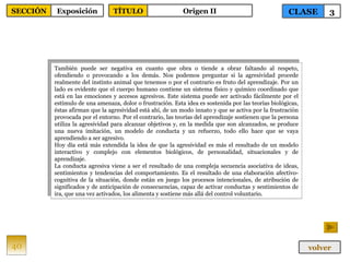 También puede ser negativa en cuanto que obra o tiende a obrar faltando al respeto, ofendiendo o provocando a los demás. Nos podemos preguntar si la agresividad procede realmente del instinto animal que tenemos o por el contrario es fruto del aprendizaje. Por un lado es evidente que el cuerpo humano contiene un sistema físico y químico coordinado que está en las emociones y accesos agresivos. Este sistema puede ser activado fácilmente por el estímulo de una amenaza, dolor o frustración. Esta idea es sostenida por las teorías biológicas, éstas afirman que la agresividad está ahí, de un modo innato y que se activa por la frustración provocada por el entorno. Por el contrario, las teorías del aprendizaje sostienen que la persona utiliza la agresividad para alcanzar objetivos y, en la medida que son alcanzados, se produce una nueva imitación, un modelo de conducta y un refuerzo, todo ello hace que se vaya aprendiendo a ser agresivo. Hoy día está más extendida la idea de que la agresividad es más el resultado de un modelo interactivo y complejo con elementos biológicos, de personalidad, situacionales y de aprendizaje. La conducta agresiva viene a ser el resultado de una compleja secuencia asociativa de ideas, sentimientos y tendencias del comportamiento. Es el resultado de una elaboración afectivo-cognitiva de la situación, donde están en juego los procesos intencionales, de atribución de significados y de anticipación de consecuencias, capaz de activar conductas y sentimientos de ira, que una vez activados, los alimenta y sostiene más allá del control voluntario. 40 CLASE 3 SECCIÓN Exposición volver TÍTULO Origen II 