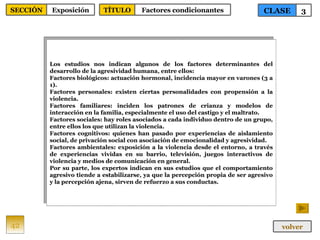 Los estudios nos indican algunos de los factores determinantes del desarrollo de la agresividad humana, entre ellos: Factores biológicos: actuación hormonal, incidencia mayor en varones (3 a 1). Factores personales: existen ciertas personalidades con propensión a la violencia. Factores familiares: inciden los patrones de crianza y modelos de interacción en la familia, especialmente el uso del castigo y el maltrato. Factores sociales: hay roles asociados a cada individuo dentro de un grupo, entre ellos los que utilizan la violencia. Factores cognitivos: quienes han pasado por experiencias de aislamiento social, de privación social con asociación de emocionalidad y agresividad. Factores ambientales: exposición a la violencia desde el entorno, a través de experiencias vividas en su barrio, televisión, juegos interactivos de violencia y medios de comunicación en general. Por su parte, los expertos indican en sus estudios que el comportamiento agresivo tiende a estabilizarse, ya que la percepción propia de ser agresivo y la percepción ajena, sirven de refuerzo a sus conductas. 42 CLASE 3 SECCIÓN Exposición volver TÍTULO Factores condicionantes 