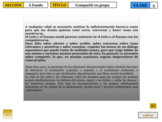 A cualquier edad es necesario sentirse lo suficientemente bueno/a como para que los demás quieran estar cerca, conversar y hacer cosas con nosotros/as. El éxito y el fracaso social parecen centrarse en el éxito o el fracaso con los compañeros/as. Hace falta saber ofrecer y saber recibir, saber conversar sobre cosas relevantes y atractivas y saber escuchar, respetar los turnos de un diálogo espontáneo que puede tratar de múltiples temas, pero que exige hablar de uno mismo y escuchar asuntos personales de otro. En general, es necesario saber compartir, lo que, en muchas ocasiones, supone desprenderse de cosas propias . Hasta hace poco, la psicología de las relaciones interpersonales había señalado dos tipos de chicos/as: el socialmente aceptado, o popular, y el socialmente rechazado, o impopular; pero ésta es una clasificación algo elemental, que falsea mucho la realidad.  La vida en las aulas y las relaciones entre los alumnos pasa por aceptar las normas, asumir obedientemente los hábitos del mismo, seguir a sus líderes y callar los deseos y las iniciativas propias. Este tipo de incorporaciones a los grupos, relativamente abundante en las edades de la adolescencia, resulta cruel y provoca sentimientos muy ambivalentes.  43 CLASE 3 SECCIÓN A Fondo volver TÍTULO Compartir en grupo 