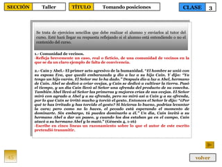 1.- Comunidad de vecinos. Refleja brevemente un caso, real o ficticio, de una comunidad de vecinos en la que se da un claro ejemplo de falta de convivencia. 2.- Caín y Abel.- El primer acto agresivo de la humanidad. “ El hombre se unió con su esposa Eva, que quedó embarazada y dio a luz a su hijo Caín. Y dijo: “Ya tengo un hijo varón. El Señor me lo ha dado.” Después dio a luz a Abel, hermano de Caín. Abel se dedicó a criar ovejas, y Caín se dedicó a cultivar la tierra. Pasó el tiempo, y un día Caín llevó al Señor una ofrenda del producto de su cosecha. También Abel llevó al Señor las primeras y mejores crías de sus ovejas. El Señor miró con agrado a Abel y a su ofrenda, pero no miró así a Caín y a su ofrenda, por lo que Caín se irritó mucho y torció el gesto. Entonces el Señor le dijo: “¿Por qué te has irritado y has torcido el gesto? Si hicieras lo bueno, podrías levantar la cara; pero como no lo haces, el pecado está esperando el momento de dominarte. Sin embargo, tú puedes dominarlo a él.” Un día, Caín invitó a su hermano Abel a dar un paseo, y cuando los dos estaban ya en el campo, Caín atacó a su hermano Abel y lo mató. ” (Génesis 4, 1-16) Escribe en cinco líneas un razonamiento sobre lo que el autor de este escrito pretendió transmitir. Se trata de ejercicios sencillos que debe realizar el alumno y enviarlos al tutor del curso. Esté hará llegar su respuesta reflejando si el alumno está entendiendo o no el contenido del curso. 45 CLASE 3 SECCIÓN Taller volver TÍTULO Tomando posiciones 