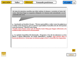 3.- Asesinado un hombre de paz.- " Hemos aprendido a volar como los pájaros y a nadar como los peces, pero no hemos aprendido el sencillo arte de vivir juntos como hermanos ". Martin Luter King. Escribe cinco frases como esta de Martin Luter King que hagan referencia a la conflictividad violenta de la Humanidad. 4.- La opinión inmediata del alumnado.- Pregunta a tres de tus alumnos o a tres chicos y chicas diferentes, de modo individual y cordial,  ¿qué harían ellos si fuesen profesores y vieran que un alumno pega a otro? y trascribe las respuestas. Se trata de ejercicios sencillos que debe realizar el alumno y enviarlos al tutor del curso. Esté hará llegar su respuesta reflejando si el alumno está entendiendo o no el contenido del curso. 46 CLASE 3 SECCIÓN Taller volver TÍTULO Tomando posiciones 