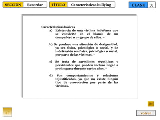 Características básicas  Existencia de una víctima indefensa que se convierte en el blanco de un compañero o un grupo de ellos.  –  b) Se produce una situación de desigualdad, ya sea física, psicológica o social, y de indefensión sea física, psicológica o social, por parte de las víctimas.  –  c) Se trata de agresiones repetitivas y persistentes que pueden incluso llegar a prolongarse durante varios años.  –  d) Son comportamientos y relaciones injustificados, ya que no existe ningún tipo de provocación por parte de las víctimas.   47 CLASE 3 SECCIÓN Recordar volver TÍTULO Características bullying 