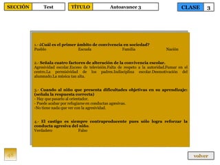 1.-  ¿Cuál es el primer ámbito de convivencia en sociedad? Pueblo Escuela Familia Nación 2.-  Señala cuatro factores de alteración de la convivencia escolar. Agresividad escolar.Exceso de televisión.Falta de respeto a la autoridad.Fumar en el centro.La permisividad de los padres.Indisciplina escolar.Desmotivación del alumnado.La música tan alta. 3.-  Cuando al niño que presenta dificultades objetivas en su aprendizaje: (señala la respuesta correcta) - Hay que pasarlo al orientador. - Puede acabar por refugiarse en conductas agresivas. No tiene nada que ver con la agresividad. 4.-  El castigo es siempre contraproducente pues sólo logra reforzar la conducta agresiva del niño . Verdadero Falso 48 CLASE 3 SECCIÓN Test volver TÍTULO Autoavance 3 