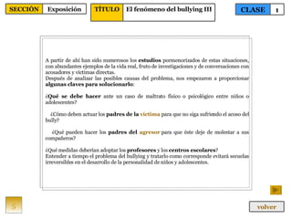 A partir de ahí han sido numerosos los  estudios  pormenorizados de estas situaciones, con abundantes ejemplos de la vida real, fruto de investigaciones y de conversaciones con acosadores y víctimas directas.  Después de analizar las posibles causas del problema, nos empezaron a proporcionar  algunas claves para solucionarlo :  ¿ Qué se debe hacer  ante un caso de maltrato físico o psicológico entre niños o adolescentes?  ¿Cómo deben actuar los  padres de la  víctima  para que no siga sufriendo el acoso del bully?  ¿Qué pueden hacer los  padres del  agresor   para que éste deje de molestar a sus compañeros?  ¿Qué medidas deberían adoptar los  profesores  y los  centros escolares ? Entender a tiempo el problema del bullying y tratarlo como corresponde evitará secuelas irreversibles en el desarrollo de la personalidad de niños y adolescentes. 5 CLASE 1 SECCIÓN Exposición volver TÍTULO El fenómeno del bullying III 