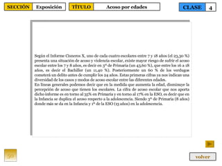 Según el Informe Cisneros X, uno de cada cuatro escolares entre 7 y 18 años (el 23,30 %) presenta una situación de acoso y violencia escolar, existe mayor riesgo de sufrir el acoso escolar entre los 7 y 8 años, es decir en 3º de Primaria (un 43,60 %), que entre los 16 a 18 años, es decir el Bachiller (un 11,40 %). Posteriormente un 60 % de los verdugos cometerá un delito antes de cumplir los 24 años. Estas primeras cifras ya nos indican una diversidad de los casos y modos de acoso escolar entre las diferentes edades. En líneas generales podemos decir que en la medida que aumenta la edad, disminuye la percepción de acoso que tienen los escolares. La cifra de acoso escolar que nos aporta dicho informe es en torno al 35% en Primaria y en torno al 17% en la ESO, es decir que en la Infancia se duplica el acoso respecto a la adolescencia. Siendo 3º de Primaria (8 años) donde más se da en la Infancia y 1º de la ESO (13 años) en la adolescencia. 50 CLASE 4 SECCIÓN Exposición volver TÍTULO Acoso por edades 