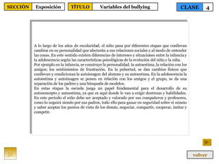 A lo largo de los años de escolaridad, el niño pasa por diferentes etapas que conllevan cambios en su personalidad que afectarán a sus relaciones sociales y al modo de entender las cosas. En este sentido existen diferencias de intereses y situaciones entre la infancia y la adolescencia según las características psicológicas de la evolución del niño y la niña. Por ejemplo en la infancia, se construye la personalidad, la autoestima, la relación con los amigos; los sentimientos de frustración. En la pubertad, se dan cambios físicos que conllevan y condicionan la autoimagen del alumno y su autoestima. En la adolescencia la autoestima y autoimagen se ponen en relación con los amigos y el grupo, se da una separación de los padres y una búsqueda de modelos. En estas etapas la escuela juega un papel fundamental para el desarrollo de su autoconcepto y autoestima, ya que es aquí donde le van a exigir destrezas y habilidades. En este periodo el niño debe ser aceptado y valorado por sus compañeros y profesores, como lo seguirá siendo por sus padres, todo ello para ganar en seguridad sobre si mismo y saber aceptar los puntos de vista de los demás, negociar, compartir, cooperar, imitar y competir. 51 CLASE 4 SECCIÓN Exposición volver TÍTULO Variables del bullying 