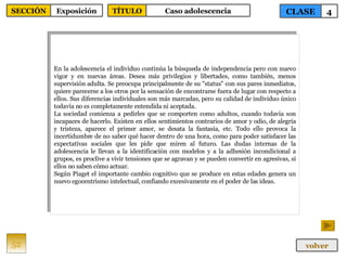 En la adolescencia el individuo continúa la búsqueda de independencia pero con nuevo vigor y en nuevas áreas. Desea más privilegios y libertades, como también, menos supervisión adulta. Se preocupa principalmente de su "status" con sus pares inmediatos, quiere parecerse a los otros por la sensación de encontrarse fuera de lugar con respecto a ellos. Sus diferencias individuales son más marcadas, pero su calidad de individuo único todavía no es completamente entendida ni aceptada. La sociedad comienza a pedirles que se comporten como adultos, cuando todavía son incapaces de hacerlo. Existen en ellos sentimientos contrarios de amor y odio, de alegría y tristeza, aparece el primer amor, se desata la fantasía, etc. Todo ello provoca la incertidumbre de no saber qué hacer dentro de una hora, como para poder satisfacer las expectativas sociales que les pide que miren al futuro. Las dudas internas de la adolescencia le llevan a la identificación con modelos y a la adhesión incondicional a grupos, es proclive a vivir tensiones que se agravan y se pueden convertir en agresivas, si ellos no saben cómo actuar. Según Piaget el importante cambio cognitivo que se produce en estas edades genera un nuevo egocentrismo intelectual, confiando excesivamente en el poder de las ideas. 52 CLASE 4 SECCIÓN Exposición volver TÍTULO Caso adolescencia 
