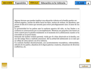 Algunos factores que pueden implicar una educación violenta en la familia pueden ser: Actitud negativa, carente de afecto hacia los hijos, incluso de rechazo, de abandono, que privan al niño de lo único que necesita para crecer psicológicamente sano: el amor de sus padres. La permisividad de los padres ante la conducta agresiva del niño, no hay límites a su conducta ni consecuencias por su incumplimiento. Mientras son pequeños aún tienen un cierto control pero lo pierden totalmente en el momento de la adolescencia cuando se ha convertido en un joven tirano. Imitación del modelo violento parental, vivido por él o bien observado en la familia, con uso del castigo físico y maltrato emocional. Ahí la actitud del adolescente no es más que un reflejo de cómo ejercen con él la violencia. Un contexto familiar desestructurado, con acontecimientos traumáticos, enfermedades, adicción de los padres, abandono de la figura paterna o materna, situaciones de divorcios conflictivas, etc. 53 CLASE 4 SECCIÓN Exposición volver TÍTULO Educación en la violencia 