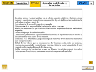 Los niños no solo viven en familia y van al colegio, también establecen relaciones con su entorno y aprenden de los medios de comunicación. En este ámbito, el aprendizaje de la violencia se produce a través de: Contagio social de un modelo agresivo observado. Difuminación de la responsabilidad individual al actuar en grupo. Medios de comunicación que trasmiten directamente programas violentos socialmente aceptados. Uso de videojuegos de violencia explícita. Canalización, permisividad y poco control del consumo de algunas sustancias: alcohol y cannabis de muy fácil acceso de los menores. Deficiencia en la detección de grupos de riesgo en menores y déficit de medios necesarios para trabajar con ellos. Déficit de los valores que se contraponen a la violencia: poder, éxito sin esfuerzo, consumismo exacerbado, competitividad extrema, violencia como herramienta de uso corriente en los medios, búsqueda del placer, etc. Hablar en exceso de los derechos y poco los deberes. Los adolescentes de hoy saben cuales son sus derechos pero no cuales son sus deberes para con la sociedad. 54 CLASE 4 SECCIÓN Exposición volver TÍTULO Aprender la violencia en la sociedad 