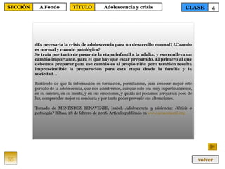 ¿Es necesaria la crisis de adolescencia para un desarrollo normal? ¿Cuando es normal y cuando patológica? Se trata por tanto de pasar de la etapa infantil a la adulta, y eso conlleva un cambio importante, para el que hay que estar preparado. El primero al que debemos preparar para ese cambio es al propio niño pero también resulta imprescindible la preparación para esta etapa desde la familia y la sociedad... Partiendo de que la información es formación, permítanme, para conocer mejor este período de la adolescencia, que nos adentremos, aunque solo sea muy superficialmente, en su cerebro, en su mente, y en sus emociones, y quizás así podamos arrojar un poco de luz, comprender mejor su conducta y por tanto poder prevenir sus alteraciones. Tomado de MENÉNDEZ BENAVENTE, Isabel.  Adolescencia y violencia: ¿Crisis o patología?  Bilbao, 28 de febrero de 2006. Artículo publicado en  www.acosomoral.org 55 CLASE 4 SECCIÓN A Fondo volver TÍTULO Adolescencia y crisis 
