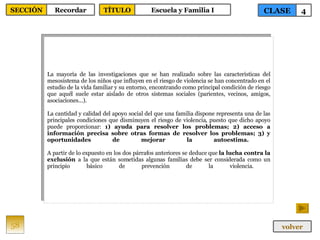 La mayoría de las investigaciones que se han realizado sobre las características del mesosistema de los niños que influyen en el riesgo de violencia se han concentrado en el estudio de la vida familiar y su entorno, encontrando como principal condición de riesgo que aquél suele estar aislado de otros sistemas sociales (parientes, vecinos, amigos, asociaciones...).  La cantidad y calidad del apoyo social del que una familia dispone representa una de las principales condiciones que disminuyen el riesgo de violencia, puesto que dicho apoyo puede proporcionar:  1) ayuda para resolver los problemas; 2) acceso a información precisa sobre otras formas de resolver los problemas; 3) y oportunidades de mejorar la autoestima.  A partir de lo expuesto en los dos párrafos anteriores se deduce que  la lucha contra la exclusión  a la que están sometidas algunas familias debe ser considerada como un principio básico de prevención de la violencia.  58 CLASE 4 SECCIÓN Recordar volver TÍTULO Escuela y Familia I 
