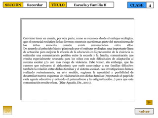 Conviene tener en cuenta, por otra parte, como se reconoce desde el enfoque ecológico, que el potencial evolutivo de los diversos contextos que forman parte del mesosistema de los niños aumenta cuando existe comunicación entre ellos. De acuerdo al principio básico planteado por el enfoque ecológico, una importante línea de actuación para mejorar la eficacia de la educación en la prevención de la violencia es estimular una comunicación positiva entre la escuela y la familia, comunicación que resulta especialmente necesaria para los niños con más dificultades de adaptación al sistema escolar y/o con más riesgo de violencia. Cabe temer, sin embargo, que las razones que subyacen al aislamiento que suele caracterizar a sus familias dificulten también la relación entre dichas familias y el sistema escolar. Las investigaciones hemos realizado recientemente, en este sentido, sugieren la necesidad y posibilidad de desarrollar nuevos esquemas de colaboración con dichas familias (respetando el papel de cada agente educativo y evitando el paternalismo y la estigmatización...) para que esta comunicación resulte eficaz. (Díaz-Aguado, Dir., 2001).  59 CLASE 4 SECCIÓN Recordar volver TÍTULO Escuela y Familia II 