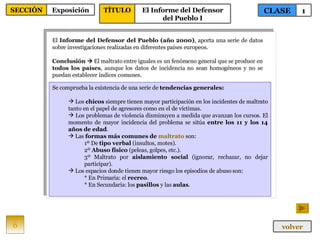 El  Informe del Defensor del Pueblo   (año 2000) , aporta una serie de datos sobre investigaciones realizadas en diferentes países europeos. Conclusión     El maltrato entre iguales es un fenómeno general que se produce en  todos los países , aunque los datos de incidencia no sean homogéneos y no se puedan establecer índices comunes. Se comprueba la existencia de una serie de  tendencias generales: Los  chicos  siempre tienen mayor participación en los incidentes de maltrato tanto en el papel de agresores como en el de víctimas. Los problemas de violencia disminuyen a medida que avanzan los cursos. El momento de mayor incidencia del problema se sitúa  entre los 11 y los 14 años de edad . Las  formas más comunes de  maltrato  son: 1º De  tipo verbal  (insultos, motes). 2º  Abuso físico  (peleas, golpes, etc.). 3º Maltrato por  aislamiento social  (ignorar, rechazar, no dejar participar). Los espacios donde tienen mayor riesgo los episodios de abuso son: * En Primaria: el  recreo .  * En Secundaria: los  pasillos  y las  aulas . 6 CLASE 1 SECCIÓN Exposición volver TÍTULO El Informe del Defensor del Pueblo I 