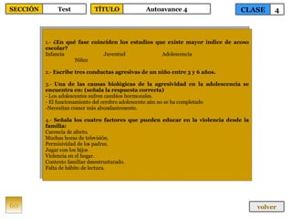 1.-  ¿En qué fase coinciden los estudios que existe mayor índice de acoso escolar? Infancia Juventud Adolescencia Niñez 2.-  Escribe tres conductas agresivas de un niño entre 3 y 6 años. 3.-  Una de las causas biológicas de la agresividad en la adolescencia se encuentra en: (señala la respuesta correcta) - Los adolescentes sufren cambios hormonales. - El funcionamiento del cerebro adolescente aún no se ha completado Necesitan comer más abundantemente. 4.-  Señala los cuatro factores que pueden educar en la violencia desde la familia: Carencia de afecto. Muchas horas de televisión. Permisividad de los padres. Jugar con los hijos Violencia en el hogar. Contexto familiar desestructurado. Falta de hábito de lectura. 60 CLASE 4 SECCIÓN Test volver TÍTULO Autoavance 4 