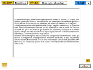 El fenómeno bullying cuenta con dos protagonistas directos el agresor y la víctima, pero también participan directa o indirectamente los compañeros espectadores (pasivos o activos, en uno u otro sentido), los profesores, los padres y la sociedad en su conjunto. No se puede decir que todo agresor escolar cumpla un perfil determinado, ni que quien tiene ciertas características definidas por los especialistas será en todos los casos un acosador. Lo que sí es cierto es que quienes son agresores y verdugos en el ámbito escolar, al llegar a la edad madura no les aguarda precisamente un futuro esperanzador, la tendencia a cometer delitos será muy elevada. Podemos establecer el perfil del acosador como una persona físicamente más fuerte que el resto de compañeros, de temperamento impulsivo, desafiante, de baja autoestima y con altos niveles de frustración. Esto les lleva precisamente a no ser nada populares entre el resto de sus compañeros y fuera de la escuela también manifiestan comportamientos antisociales. 62 CLASE 5 SECCIÓN Exposición volver TÍTULO El agresor y el verdugo 