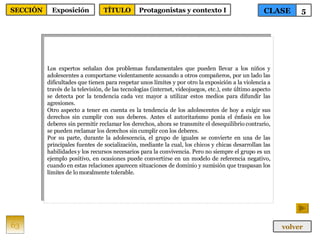 Los expertos señalan dos problemas fundamentales que pueden llevar a los niños y adolescentes a comportarse violentamente acosando a otros compañeros, por un lado las dificultades que tienen para respetar unos límites y por otro la exposición a la violencia a través de la televisión, de las tecnologías (internet, videojuegos, etc.), este último aspecto se detecta por la tendencia cada vez mayor a utilizar estos medios para difundir las agresiones. Otro aspecto a tener en cuenta es la tendencia de los adolescentes de hoy a exigir sus derechos sin cumplir con sus deberes. Antes el autoritarismo ponía el énfasis en los deberes sin permitir reclamar los derechos, ahora se transmite el desequilibrio contrario, se pueden reclamar los derechos sin cumplir con los deberes. Por su parte, durante la adolescencia, el grupo de iguales se convierte en una de las principales fuentes de socialización, mediante la cual, los chicos y chicas desarrollan las habilidades y los recursos necesarios para la convivencia. Pero no siempre el grupo es un ejemplo positivo, en ocasiones puede convertirse en un modelo de referencia negativo, cuando en estas relaciones aparecen situaciones de dominio y sumisión que traspasan los límites de lo moralmente tolerable. 63 CLASE 5 SECCIÓN Exposición volver TÍTULO Protagonistas y contexto I 