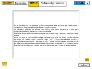 En el contexto de los agresores podemos encontrar tres modelos que condicionan y aumentan el riesgo de que el niño llegue a usar la violencia: Se encuentra rodeado de adultos que utilizan una forma autoritaria y cruel para someterlo, que luego él reproduce como dominador. El niño se desenvuelve en un contexto en el que él es el tirano y somete a los adultos a sus deseos. Cada vez más se entremezclan ambos modelos anteriores, de forma que los adultos permiten en exceso cuando deberían decir “no” y luego desesperados acuden a procedimientos autoritarios y a golpear al niño. Cuando el adulto pega al niño después de no haber marcado límites en sus conductas, lo que está mostrando es su impotencia ante la actitud de ese niño y por tanto el uso de la violencia como fórmula de sometimiento. 64 CLASE 5 SECCIÓN Exposición volver TÍTULO Protagonistas y contexto II 