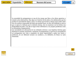 La necesidad de protagonismo es una de las causas que lleva a los chicos agresivos a cometer actos destructivos. Hay algo en el interior de los niños y los adolescentes que les produce la necesidad de dañar a otros. Lo mismo que les lleva a desear tener poder sobre otro sin sentirse responsable del daño que puedan hacer, la clave del bullying no está en que se ejerce la violencia por la violencia misma, sino en mantener con la víctima una desigualdad de poder. Con ello se logra evitar enfrentarse a sus propios problemas como un mecanismo compensatorio. Las necesidades de adecuación de sus estímulos externos a sus impulsos internos para disminuir la tensión emocional y mantener el protagonismo, le provoca la necesidad de ser protagonista (ser visto y aceptado), de sentir superioridad y poder (ser fuerte y poderoso), de ser diferente (crearse un nombre) y, en definitiva, de llenar su vacío emocional. 65 CLASE 5 SECCIÓN Exposición volver TÍTULO Razones del acoso 