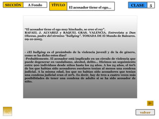 “ El acosador tiene el ego muy hinchado, se cree el rey”. RAFAEL J. ALVAREZ y RAQUEL GRAS. VALENCIA.  Entrevista a Dan Olweus, padre del término "bullying".  TOMADA DE El Mundo de Baleares. 09-10-2005. - ¿El  bullying  es el preámbulo de la violencia juvenil y de la de género, como se ha dicho estos días? Probablemente. El acosador está implicado en un círculo de violencia que puede degenerar en vandalismo, alcohol, delito... Hicimos un seguimiento entre 900 individuos desde niños hasta los 24 años. A los 24 años, el 60% de los que habían sido acosadores escolares tenían al menos una condena judicial. A la misma edad, los que no habían sido acosadores que tenían una condena judicial eran el 20%. Es decir, hay de tres a cuatro veces más posibilidades de tener una condena de adulto si se ha sido acosador de niño. 67 CLASE 5 SECCIÓN A Fondo volver TÍTULO El acosador tiene el ego…   