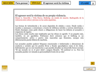 El agresor será la víctima de su propia violencia. Henar L. Senovilla / Vida Nueva. Bullying: un miedo de muerte. Radiografía de la violencia entre niños y jóvenes en las aulas españolas. Las formas de intimidación y de acoso dependen de edades y sexos. Desde mofas e insultos a amenazas o extorsiones a través de teléfonos móviles y correos electrónicos. Desde chantajes como pedir dinero a obligaciones de hacer los deberes al acosador o exigencias de regalos. Los chicos están mucho más implicados que las chicas en agredir. Y un poquito más, también, en ser agredidos. Podríamos decir entonces que el bullying es un comportamiento activo y pasivo más masculino que femenino, aunque esta diferenciación pueda tildarse de machista. Los acosados pueden padecer bloqueos emocionales e intelectuales y alteraciones de conducta y sociales que les pueden llevar a finales apocalípticos como el de Jokin. Sufrimientos que no son transitorios y que pueden desafiar un desarrollo futuro normal. “El ojo morado no es el peor daño”, asegura Ricardo. “El cardenal se va. Pero los acosados pueden ver minada su personalidad el resto de su vida”. 68 CLASE 5 SECCIÓN Para pensar volver TÍTULO El agresor será la víctima 