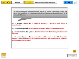 1.- El agresor.-  Ponte en el papel de agresor y cuenta en tres líneas tu experiencia. 2.- El modo de agredir.  Razona cuál es para ti la peor fórmula de acoso. 3.- Características del agresor.  Escribe cinco características principales del agresor. 4.- Fórmulas de acoso.  Busca en el Informe Cisneros, en el del Defensor del  Pueblo y en el de Euskadi las fórmulas de acoso que coincidan en los tres y compara sus frecuencias. Se trata de ejercicios sencillos que debe realizar el alumno y enviarlos al tutor del curso. Esté hará llegar su respuesta reflejando si el alumno está entendiendo o no el contenido del curso. 69 CLASE 5 SECCIÓN Taller volver TÍTULO Reconociendo al agresor 