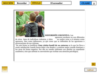 DISTORSIÓN COGNITIVA . Los  agresores escolares no son diferentes de otros  tipos de individuos violentos, y éstos  no suelen verse a sí mismos como agresores, sino como defensores, ya que creen que se defienden de las agresiones o provocaciones de sus víctimas. De esta forma se justifican.  Esta visión hostil de su entorno  es lo que les lleva a sentir satisfacción cuando hacen daño a los demás y a sentirse mejor cuando dominan a los otros de forma negativa. Por ello no resulta suficiente con abrirles un expediente académico, sino que además es conveniente que reciban una atención psicológica. 70 CLASE 5 SECCIÓN Recordar volver TÍTULO El acosador 