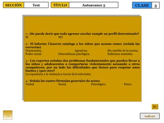 1.-  ¿Se puede decir que todo agresor escolar cumple un perfil determinado? SI NO 2.-  El informe Cisneros cataloga a los niños que acosan como: (señala las correctas) Dominantes. Agresivos. Sin sentido de la norma. Poder social. Desconfianza patológica. Enfermos mentales. 3.-  Los expertos señalan dos problemas fundamentales que pueden llevar a los niños y adolescentes a comportarse violentamente acosando a otros compañeros, por un lado las dificultades que tienen para respetar unos límites y ¿por otro? La exposición a la violencia a través de la televisión. 4.-  Señala las cuatro fórmulas generales de acoso: Verbal Social Psicológico Físico 71 CLASE 5 SECCIÓN Test volver TÍTULO Autoavance 5 