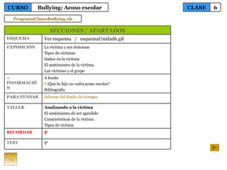 72 TEST RECORDAR TALLER PARA PENSAR + INFORMACIÓN EXPOSICIÓN ESQUEMA La víctima y sus síntomas Tipos de víctimas Daños en la víctima El sentimiento de la víctima Las víctimas y el grupo A fondo ¡Que tu hijo no sufra acoso escolar! Bibliografía Informe del  Síndic  de  Greuges Analizando a la víctima El sentimiento de ser agredido Características de la víctima Tipos de víctima P  P Ver esquema  /  esquemaUnidad6.gif SECCIONES / APARTADOS CLASE 6 CURSO Bullying: Acoso escolar ProgramaClasesBullying.xls 