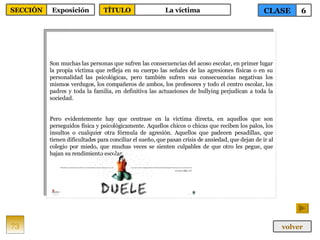 Son muchas las personas que sufren las consecuencias del acoso escolar, en primer lugar la propia víctima que refleja en su cuerpo las señales de las agresiones físicas o en su personalidad las psicológicas, pero también sufren sus consecuencias negativas los mismos verdugos, los compañeros de ambos, los profesores y todo el centro escolar, los padres y toda la familia, en definitiva las actuaciones de bullying perjudican a toda la sociedad. Pero evidentemente hay que centrase en la víctima directa, en aquellos que son perseguidos física y psicológicamente. Aquellos chicos o chicas que reciben los palos, los insultos o cualquier otra fórmula de agresión. Aquellos que padecen pesadillas, que tienen dificultades para conciliar el sueño, que pasan crisis de ansiedad, que dejan de ir al colegio por miedo, que muchas veces se sienten culpables de que otro les pegue, que bajan su rendimiento escolar. 73 CLASE 6 SECCIÓN Exposición volver TÍTULO La víctima 