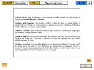 Dependiendo del tipo de víctima, la intervención con ella variará. En este sentido se vislumbran  cuatro tipos de víctimas : Víctimas psicológicas .- Sin huellas visibles. Se ríen de ellas por algún defecto o característica. A este tipo de víctimas hay que tratarles con mayor delicadeza. Animarle a contar los hechos y si es pro escrito, mejor. Víctimas sociales .- Son víctimas despreciadas y aisladas. Se incrementan los peligros si el acosador vive en el mismo barrio. Víctimas físicas .- Dan señales evidentes de maltrato, pero no hay que olvidar que también las dejan en el interior y además de curar las heridas hay que cuidar psicológicamente de ellas. Víctimas morales .- Son acusadas falsamente de alguna inmoralidad (“eres una puta”, “te drogas como tus padres”, etc.) Necesitan un tratamiento especializado porque el trauma es mayor aunque aparezca más tarde. La víctima se repite una y otra vez esa acusación y la hace presente con frecuencia en su cabeza. 74 CLASE 6 SECCIÓN Exposición volver TÍTULO Tipos de víctimas 