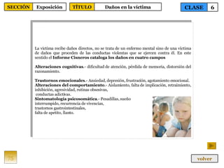 La víctima recibe daños directos, no se trata de un enfermo mental sino de una víctima de daños que proceden de las conductas violentas que se ejercen contra él. En este sentido el  Informe Cisneros cataloga los daños en cuatro campos Alteraciones cognitivas .- dificultad de atención, pérdida de memoria, distorsión del razonamiento. Trastornos emocionales .- Ansiedad, depresión, frustración, agotamiento emocional. Alteraciones del comportamiento .- Aislamiento, falta de implicación, retraimiento, inhibición, agresividad, rutinas obsesivas, conductas adictivas. Sintomatología psicosomática .- Pesadillas, sueño interrumpido, recurrencia de vivencias,  trastornos gastrointestinales,  falta de apetito, llanto. 75 CLASE 6 SECCIÓN Exposición volver TÍTULO Daños en la víctima 