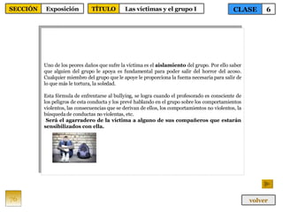 Uno de los peores daños que sufre la víctima es el  aislamiento  del grupo. Por ello saber que alguien del grupo le apoya es fundamental para poder salir del horror del acoso. Cualquier miembro del grupo que le apoye le proporciona la fuerza necesaria para salir de lo que más le tortura, la soledad. Esta fórmula de enfrentarse al bullying, se logra cuando el profesorado es consciente de los peligros de esta conducta y los prevé hablando en el grupo sobre los comportamientos violentos, las consecuencias que se derivan de ellos, los comportamientos no violentos, la búsqueda de conductas no violentas, etc. Será el agarradero de la víctima a alguno de sus compañeros que estarán sensibilizados con ella. 76 CLASE 6 SECCIÓN Exposición volver TÍTULO Las víctimas y el grupo I  