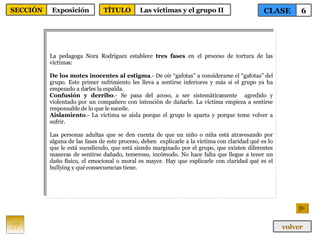 La pedagoga Nora Rodríguez establece  tres fases  en el proceso de tortura de las víctimas: De los motes inocentes al estigma .- De oír “gafotas” a considerarse el “gafotas” del grupo. Este primer sufrimiento les lleva a sentirse inferiores y más si el grupo ya ha empezado a darles la espalda. Confusión y derribo .- Se pasa del acoso, a ser sistemáticamente  agredido y violentado por un compañero con intención de dañarle. La víctima empieza a sentirse responsable de lo que le sucede. Aislamiento .- La víctima se aísla porque el grupo le aparta y porque teme volver a sufrir. Las personas adultas que se den cuenta de que un niño o niña está atravesando por alguna de las fases de este proceso, deben  explicarle a la víctima con claridad qué es lo que le está sucediendo, que está siendo marginado por el grupo, que existen diferentes maneras de sentirse dañado, temeroso, incómodo. No hace falta que llegue a tener un daño físico, el emocional o moral es mayor. Hay que explicarle con claridad qué es el bullying y qué consecuencias tiene. 77 CLASE 6 SECCIÓN Exposición volver TÍTULO Las víctimas y el grupo II  