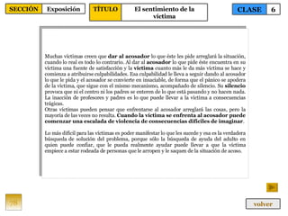 Muchas víctimas creen que  dar al acosador  lo que éste les pide arreglará la situación, cuando lo real es todo lo contrario. Al dar al  acosador  lo que pide éste encuentra en su víctima una fuente de satisfacción y la  víctima  cuanto más le da más víctima se hace y comienza a atribuirse culpabilidades. Esa culpabilidad le lleva a seguir dando al acosador lo que le pida y el acosador se convierte en insaciable, de forma que el pánico se apodera de la víctima, que sigue con el mismo mecanismo, acompañado de silencio. Su  silencio  provoca que ni el centro ni los padres se enteren de lo que está pasando y no hacen nada. La inacción de profesores y padres es lo que puede llevar a la víctima a consecuencias trágicas. Otras víctimas pueden pensar que enfrentarse al acosador arreglará las cosas, pero la mayoría de las veces no resulta.  Cuando la víctima se enfrenta al acosador puede comenzar una escalada de violencia de consecuencias difíciles de imaginar . Lo más difícil para las víctimas es poder manifestar lo que les sucede y esa es la verdadera búsqueda de solución del problema, porque sólo la búsqueda de ayuda del adulto en quien puede confiar, que le pueda realmente ayudar puede llevar a que la víctima empiece a estar rodeada de personas que le arropen y le saquen de la situación de acoso. 78 CLASE 6 SECCIÓN Exposición volver TÍTULO El sentimiento de la víctima 