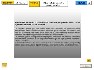 Se entiende por acoso la intimidación reiterada por parte de uno o varios sujetos sobre una o varias víctimas.   Los expertos opinan que para luchar contra este fenómeno los profesores deben mantener una estricta observación de las relaciones que se dan entre los alumnos. Pero para ello el profesor debe contar con el apoyo de la Administración y disponer de una normativa suficiente que permita cortar de raíz este tipo conductas. Los acosados, pese a no responder a ningún perfil tipo, suelen ser personas carentes de habilidad social y dotadas de un rasgo característico que les haga aparecer “diferentes” ante los acosadores. El maltratador intimida al acosado y esta vivencia le causa miedo, tristeza, inseguridad y le mina la autoestima, hasta el punto de llegar a creer que se merece todo lo que le pasa.  79 CLASE 6 SECCIÓN A Fondo volver TÍTULO ¡Que tu hijo no sufra acoso escolar!   