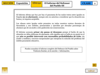 El Informe afirma que hoy por hoy el panorama de los malos tratos entre iguales en España  no es alarmante , aunque esto no autoriza a considerar que la situación sea buena y ni siquiera aceptable.  Los abusos entre iguales están presentes en todos nuestros centros docentes de Secundaria y son sufridos, presenciados y ejercidos por elevados porcentajes de alumnos que de un modo u otro padecerán sus consecuencias.  El Informe aconseja  actuar sin pausa ni descanso  porque el hecho de que la situación no deba calificarse de alarmante, sólo significa que se halla en un punto en el que  aún es posible intervenir con razonables probabilidades de éxito , sin acudir a medidas y recursos excepcionales que extrajeran la solución del problema del ámbito puramente educativo. Puedes consultar el Informe completo del Defensor del Pueblo sobre Violencia Escolar, en la sección + Información. 8 CLASE 1 SECCIÓN Exposición volver TÍTULO El Informe del Defensor del Pueblo III 