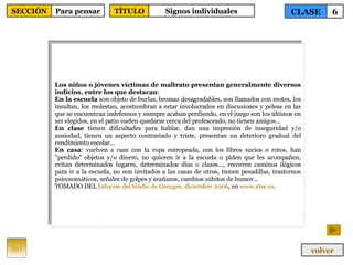 Los niños o jóvenes víctimas de maltrato presentan generalmente diversos indicios, entre los que destacan : En la escuela  son objeto de burlas, bromas desagradables, son llamados con motes, los insultan, los molestan, acostumbran a estar involucrados en discusiones y peleas en las que se encuentran indefensos y siempre acaban perdiendo, en el juego son los últimos en ser elegidos, en el patio suelen quedarse cerca del profesorado, no tienen amigos... En clase  tienen dificultades para hablar, dan una impresión de inseguridad y/o ansiedad, tienen un aspecto contrariado y triste, presentan un deterioro gradual del rendimiento escolar... En casa : vuelven a casa con la ropa estropeada, con los libros sucios o rotos, han "perdido" objetos y/o dinero, no quieren ir a la escuela o piden que les acompañen, evitan determinados lugares, determinados días o clases..., recorren caminos ilógicos para ir a la escuela, no son invitados a las casas de otros, tienen pesadillas, trastornos psicosomáticos, señales de golpes y arañazos, cambios súbitos de humor... TOMADO DEL  Informe del  Síndic  de  Greuges , diciembre 2006 , en  www.xtec.es . 80 CLASE 6 SECCIÓN Para pensar volver TÍTULO Signos individuales 
