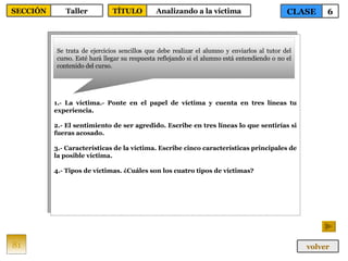 1.- La víctima.- Ponte en el papel de víctima y cuenta en tres líneas tu experiencia. 2.- El sentimiento de ser agredido. Escribe en tres líneas lo que sentirías si fueras acosado. 3.- Características de la víctima. Escribe cinco características principales de la posible víctima. 4.- Tipos de víctimas. ¿Cuáles son los cuatro tipos de víctimas? Se trata de ejercicios sencillos que debe realizar el alumno y enviarlos al tutor del curso. Esté hará llegar su respuesta reflejando si el alumno está entendiendo o no el contenido del curso. 81 CLASE 6 SECCIÓN Taller volver TÍTULO Analizando a la víctima 