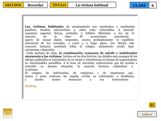 Las víctimas habituales  de ensañamiento son muchachos y muchachas  pacíficos, tímidos, introvertidos y, sobre todo, vulnerables. A menudo  muestran aspectos físicos, actitudes o hábitos diferentes a los de la  mayoría de la clase. El acosamiento persistente,  aparte de causar daños corporales, socava profundamente el equilibrio  emocional de los acosados, a corto y a largo plazo. Los efectos más  comunes incluyen ansiedad, fobia al colegio, aislamiento social, baja  autoestima y depresión. Cada mañana de clase,  la combinación venenosa de miedo e indefensión atormenta a las víctimas . Incluso en los días festivos, los detalles más amargos de los ultrajes padecidos se entrometen en su mente y transforman su tiempo de esparcimiento en interminables pesadillas. A la hora de encontrar explicaciones que les ayuden a entender su penosa situación, la mayoría termina culpándose a  sí mismos.  El estigma de inferioridad, de vergüenza y de impotencia que  marca a estas criaturas les impide revelar su sufrimiento a familiares,  y mucho menos denunciar a sus torturadores.  Mobbing 82 CLASE 6 SECCIÓN Recordar volver TÍTULO La víctima habitual 