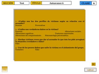 1.-  ¿Cuáles son los dos perfiles de víctimas según su relación con el acosador? Sumisas Provocativas 2.-  ¿Cuáles son verdaderos daños en la víctima? Enuresis. Alteraciones sociales. Alteraciones cognitivas. Trastornos emocionales. Alteraciones del comportamiento. Sintomatología psicosomática. 3.-  Muchas víctimas creen que dar al acosador lo que éste les pide arreglará la situación ¿verdadero o falso? Falso 4.-  Uno de los peores daños que sufre la víctima es el aislamiento del grupo. Verdadero Falso 83 CLASE 6 SECCIÓN Test volver TÍTULO Autoavance 6 