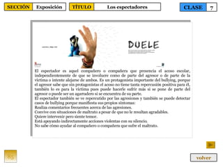 El espectador es aquel compañero o compañera que presencia el acoso escolar, independientemente de que se involucre como de parte del agresor o de parte de la víctima o intente alejarse de ambos. Es un protagonista importante del bullying, porque el agresor sabe que sin protagonistas el acoso no tiene tanta repercusión positiva para él, también lo es para la víctima pues puede hacerle sufrir más si se pone de parte del agresor o puede ser un agarradero si se encuentra de su parte. El espectador también se ve repercutido por las agresiones y también se puede detectar casos de bullying porque manifiesta sus propios síntomas: Realiza comentarios frecuentes acerca de las agresiones. Convive con situaciones de maltrato a pesar de que no le resultan agradables. Quiere intervenir pero siente temor. Está apoyando indirectamente acciones violentas con su silencio. No sabe cómo ayudar al compañero o compañera que sufre el maltrato. 85 CLASE 7 SECCIÓN Exposición volver TÍTULO Los espectadores 