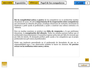 Sin la complicidad activa o pasiva  de los compañeros no se producirían muchas situaciones de acoso. De ahí la  importancia de la cooperación entre compañeros  que incremente la cohesión del grupo, erradique situaciones de exclusión, incremente la tendencia a pedir ayuda al profesorado y ayude a construir una cultura contraria a la violencia. Pero en muchas ocasiones se produce una  falta de respuesta  o, lo que podríamos denominar, la  conspiración del silencio . Todos los estudios parecen indicar que el profesorado (mayoritariamente el masculino) apenas actúa más por falta de recursos que por falta de interés. El alumnado prefiere pedir ayuda a los compañeros que al propio profesorado (un 34% nunca al profesorado).  Existe una tendencia generalizada en el profesorado de Secundaria de que no es responsabilidad suya y esa observación también la hacen los alumnos.  Es preciso crecer en la confianza entre unos y otros. 86 CLASE 7 SECCIÓN Exposición volver TÍTULO Papel de los compañeros 